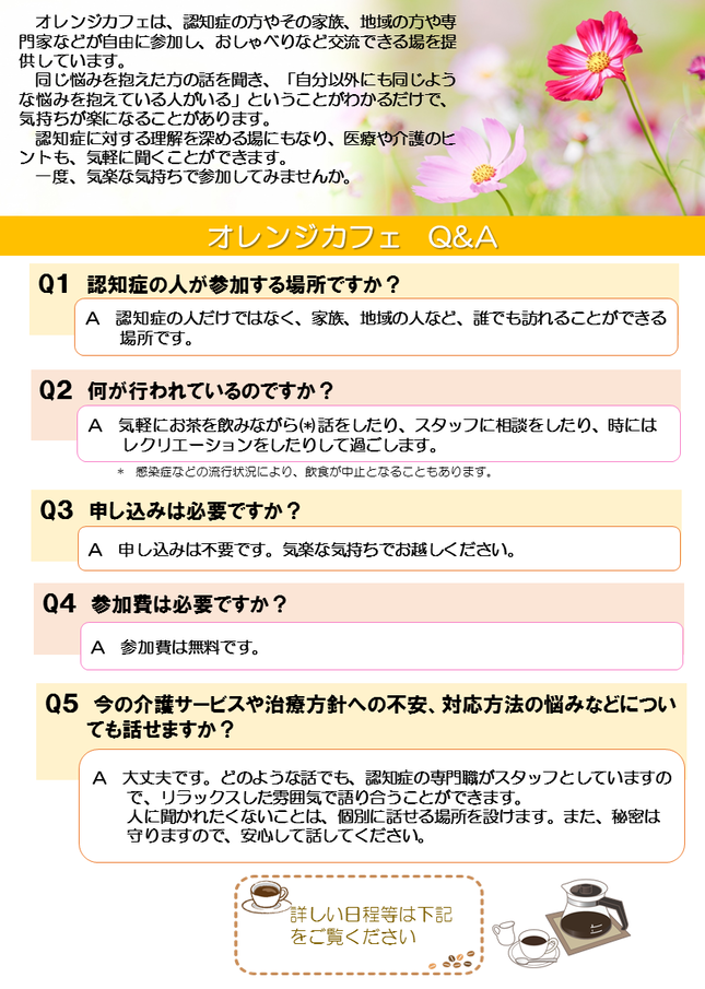 オレンジカフェは、認知症の方やその家族、地域の方や専門家などが自由に参加し、おしゃべりなど交流できる場を提供しています。同じ悩みを抱えた方の話を聞き、「自分以外にも同じような悩みを抱えている人がいる」ということがわかるだけで、気持ちが楽になることがあります。認知症に対する理解を深める場にもなり、医療や介護のヒントも、気軽に聞くことができます。参加費は無料です。一度、気楽な気持ちで参加してみませんか。